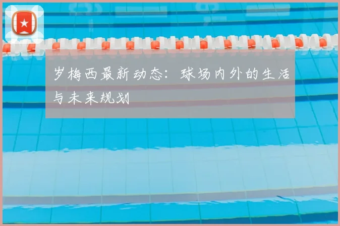 岁梅西最新动态：球场内外的生活与未来规划