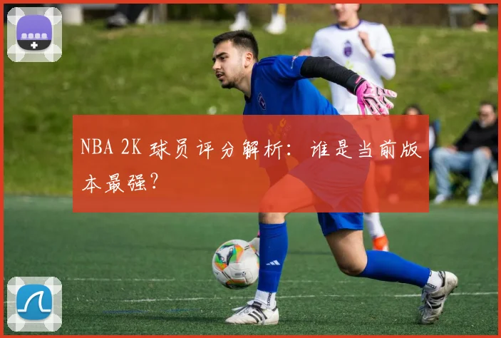 NBA 2K 球员评分解析：谁是当前版本最强？