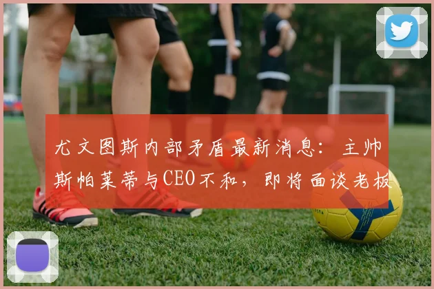 尤文图斯内部矛盾最新消息：主帅斯帕莱蒂与CEO不和，即将面谈老板寻求解决