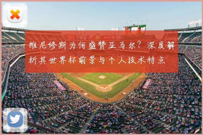 维尼修斯为何盛赞亚马尔？深度解析其世界杯前景与个人技术特点
