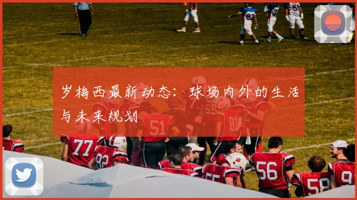 岁梅西最新动态：球场内外的生活与未来规划