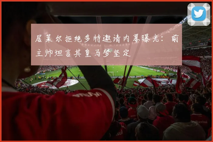 居莱尔拒绝多特邀请内幕曝光:前主帅坦言其皇马梦坚定