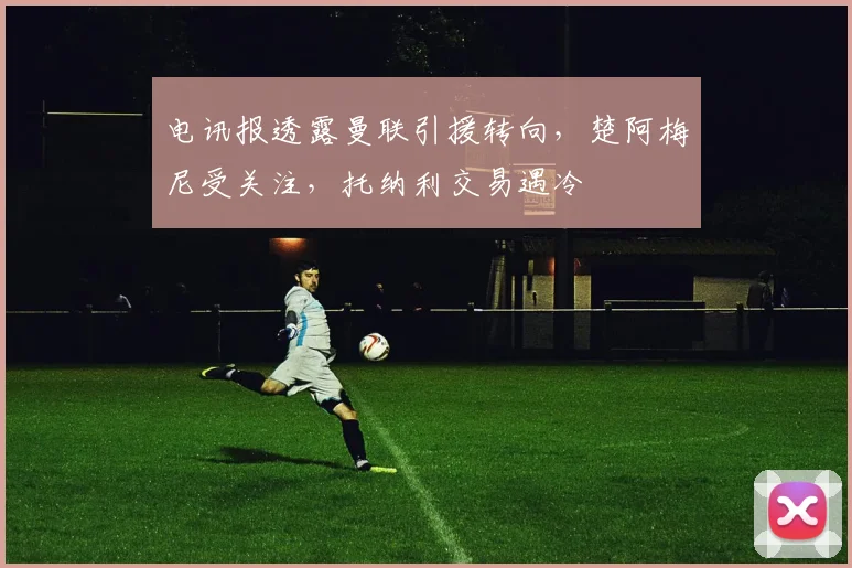 电讯报透露曼联引援转向，楚阿梅尼受关注，托纳利交易遇冷