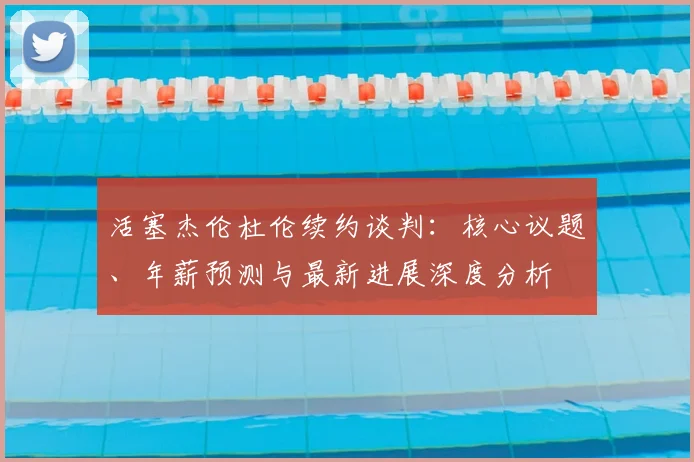 活塞杰伦杜伦续约谈判：核心议题、年薪预测与最新进展深度分析