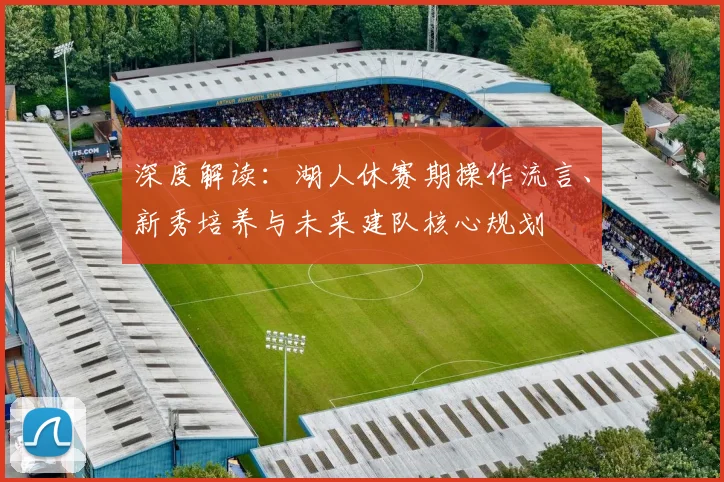 深度解读:湖人休赛期操作流言、新秀培养与未来建队核心规划